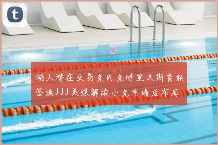 湖人潜在交易克内克特里夫斯首轮签换JJJ美媒解读小克申请后布局