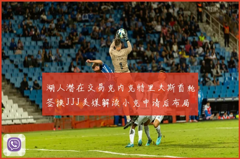 湖人潜在交易克内克特里夫斯首轮签换JJJ美媒解读小克申请后布局