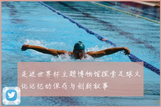 走进世界杯主题博物馆探索足球文化记忆的保存与创新叙事