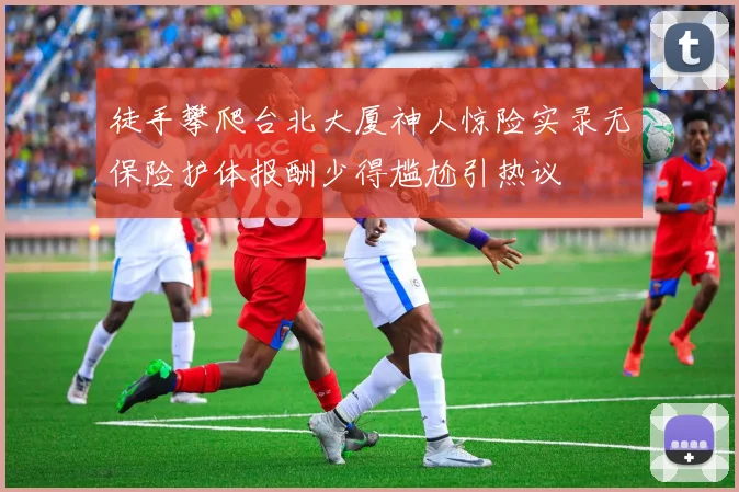 徒手攀爬台北大厦神人惊险实录无保险护体报酬少得尴尬引热议