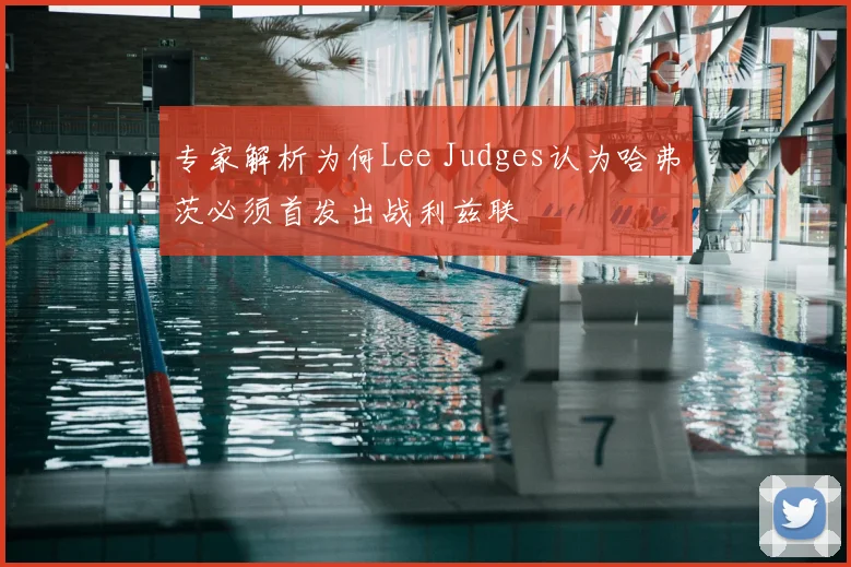 专家解析为何Lee Judges认为哈弗茨必须首发出战利兹联