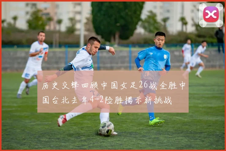 历史交锋回顾中国女足26战全胜中国台北去年4-2险胜揭示新挑战