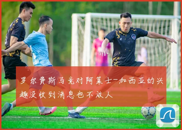 罗尔费斯马竞对阿莱士-加西亚的兴趣没收到消息也不放人