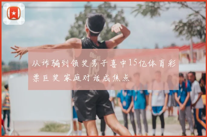 从诈骗到领奖男子喜中15亿体育彩票巨奖 家庭对话成焦点